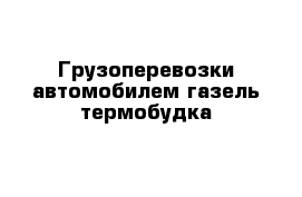 Грузоперевозки автомобилем газель термобудка